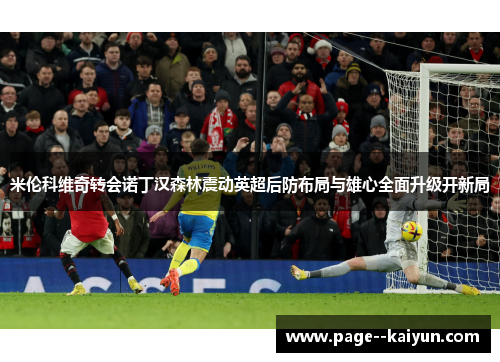 米伦科维奇转会诺丁汉森林震动英超后防布局与雄心全面升级开新局